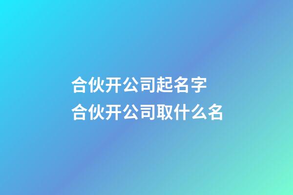 合伙开公司起名字 合伙开公司取什么名-第1张-公司起名-玄机派